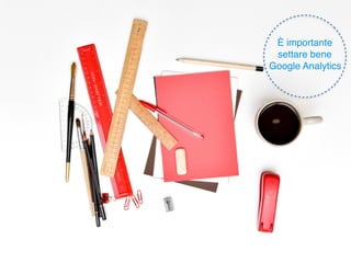 Apriamo
Google
Analytics
È importante
settare bene
Google Analytics
 