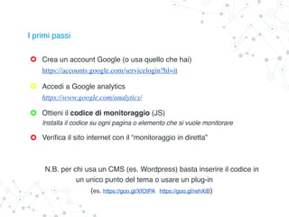 Ottieni il codice di monitoraggio (JS)
Installa il codice su ogni pagina o elemento che si vuole monitorare
Verifica il sito internet con il “monitoraggio in diretta”
N.B. per chi usa un CMS (es. Wordpress) basta inserire il codice in
un unico punto del tema o usare un plug-in
(es. https://goo.gl/XfOIPA https://goo.gl/rehXiB)
Crea un account Google (o usa quello che hai)
https://accounts.google.com/servicelogin?hl=it
I primi passi
Accedi a Google analytics
https://www.google.com/analytics/
 