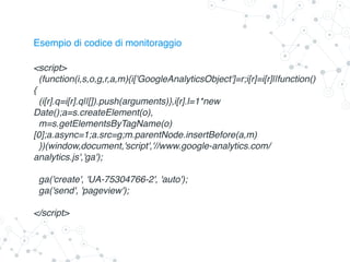 Esempio di codice di monitoraggio
<script>
(function(i,s,o,g,r,a,m){i['GoogleAnalyticsObject']=r;i[r]=i[r]||function()
{
(i[r].q=i[r].q||[]).push(arguments)},i[r].l=1*new
Date();a=s.createElement(o),
m=s.getElementsByTagName(o)
[0];a.async=1;a.src=g;m.parentNode.insertBefore(a,m)
})(window,document,'script','//www.google-analytics.com/
analytics.js','ga');
ga('create', 'UA-75304766-2', 'auto');
ga('send', 'pageview');
</script>
 