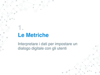 1.
Le Metriche
Interpretare i dati per impostare un
dialogo digitale con gli utenti
 