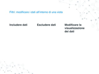 Filtri: modificare i dati all’interno di una vista
Includere dati Escludere dati Modificare la
visualizzazione
dei dati
 