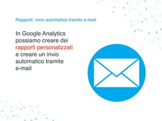 Rapporti: invio automatico tramite e-mail
In Google Analytics
possiamo creare dei
rapporti personalizzati
e creare un invio
automatico tramite
e-mail
 