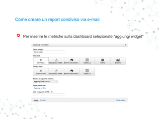 Per inserire le metriche sulla dashboard selezionate “aggiungi widget”
Come creare un report condiviso via e-mail
 
