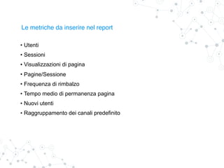 Le metriche da inserire nel report
• Utenti
• Sessioni
• Visualizzazioni di pagina
• Pagine/Sessione
• Frequenza di rimbalzo
• Tempo medio di permanenza pagina
• Nuovi utenti
• Raggruppamento dei canali predefinito
 