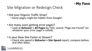 Site Migration or Redesign Check
• Did your Organic Traffic Drop?
• Some pages might be hidden from Google!
• Are many users getting error pages?
• Look at Behavior > All Pages by Title, search “Page not Found” (or
whatever your error page is called).
• Is your New Site Faster or Slower?
• Check site speed in Behavior > Site Speed report, compare before
and after dates.
•My Favs
 