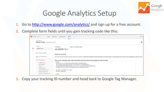 Google Analytics Setup
1. Go to http://www.google.com/analytics/ and sign up for a free account.
2. Complete form fields until you gain tracking code like this:
3. Copy your tracking ID number and head back to Google Tag Manager.
11
 