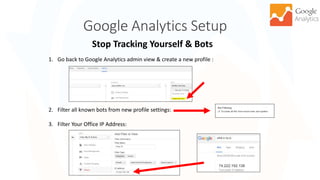Google Analytics Setup
Stop Tracking Yourself & Bots
17
1. Go back to Google Analytics admin view & create a new profile :
2. Filter all known bots from new profile settings:
3. Filter Your Office IP Address:
 