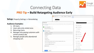 Connecting Data
24
PRO Tip – Build Retargeting Audience Early
Setup: Property Settings >> Remarketing
Audience Examples:
1. All Users.
2. Users who only visited once.
3. Returning Users.
4. Retarget only paying customers with
similar product ads.
5. Retarget people who abandoned
shopping cart.
 