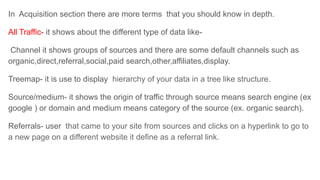 In Acquisition section there are more terms that you should know in depth.
All Traffic- it shows about the different type of data like-
Channel it shows groups of sources and there are some default channels such as
organic,direct,referral,social,paid search,other,affiliates,display.
Treemap- it is use to display hierarchy of your data in a tree like structure.
Source/medium- it shows the origin of traffic through source means search engine (ex
google ) or domain and medium means category of the source (ex. organic search).
Referrals- user that came to your site from sources and clicks on a hyperlink to go to
a new page on a different website it define as a referral link.
 