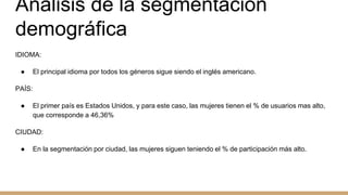 Análisis de la segmentación
demográfica
IDIOMA:
● El principal idioma por todos los géneros sigue siendo el inglés americano.
PAÍS:
● El primer país es Estados Unidos, y para este caso, las mujeres tienen el % de usuarios mas alto,
que corresponde a 46,36%
CIUDAD:
● En la segmentación por ciudad, las mujeres siguen teniendo el % de participación más alto.
 