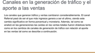 Canales en la generación de tráfico y el
aporte a las ventas
Los canales que generan tráfico y ventas cambiaron considerablemente. El canal
Referral pasó de ser el que más ingresos genera a ser el ultimo, siendo este
cambio significativo en forma porcentual y monetaria. Además, tal como se
analizó en las generaciones las caídas en las ventas totales fueron drásticas tanto
como en los cambios de canales de generación de tráfico con relación al aporte
en las ventas tal como se describe a continuación.
 