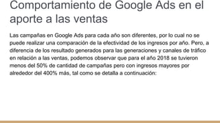 Comportamiento de Google Ads en el
aporte a las ventas
Las campañas en Google Ads para cada año son diferentes, por lo cual no se
puede realizar una comparación de la efectividad de los ingresos por año. Pero, a
diferencia de los resultado generados para las generaciones y canales de tráfico
en relación a las ventas, podemos observar que para el año 2018 se tuvieron
menos del 50% de cantidad de campañas pero con ingresos mayores por
alrededor del 400% más, tal como se detalla a continuación:
 