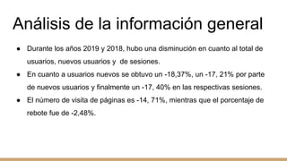 Análisis de la información general
● Durante los años 2019 y 2018, hubo una disminución en cuanto al total de
usuarios, nuevos usuarios y de sesiones.
● En cuanto a usuarios nuevos se obtuvo un -18,37%, un -17, 21% por parte
de nuevos usuarios y finalmente un -17, 40% en las respectivas sesiones.
● El número de visita de páginas es -14, 71%, mientras que el porcentaje de
rebote fue de -2,48%.
 