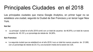 Principales Ciudades en el 2018
Las principales ciudades que marca Google Analytics, en primer lugar no se
establece una ciudad, segundo la Ciudad de San Francisco y en tercer lugar New
York.
Not Set
● La principal ciudad en el año 2018 contó con un total de usuarios de 46,976 y un total de nuevos
usuarios de 45.191 y un porcentaje de rebote de 54,58%.
San Francisco
● La segunda ciudad que se estableció en el año 2018, tuvo un total de nuevos usuarios de 21,908,
con un porcentaje de rebote de 23,13 y una duración media de la sesión de 3.25.
 