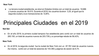 New York
● La tercera ciudad establecida, se situó en Estados Unidos con un total de usuarios 19,686
y nuevos usuarios de 18.015. Durante el 2018, los usuarios duraron 3,25, al igual que la
segunda ciudad y tuvo transacciones de 9,26%.
Principales Ciudades en el 2019
Not Set
● En el año 2019, la primera ciudad tampoco fue establecida pero contó con un total de usuarios de
265.150, un total de usuarios nuevos de 253.739 y un porcentaje rebote de 56,42%.
New York
● En el 2019, la segunda ciudad fue la ciudad de New York con un 87.781 total de usuarios nuevos.
Así mismo, contó con un total de sesiones de 143.360 y páginas de sesión de 6,74.
 