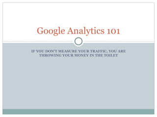 IF YOU DON’T MEASURE YOUR TRAFFIC, YOU ARE THROWING YOUR MONEY IN THE TOILET Google Analytics 101 