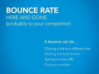 BOUNCE RATE
HERE AND GONE.
(probably to your competitor)
A	
  bounce	
  can	
  be...	
  
Clicking a link to a different site
Clicking the back button
Typing in a new URL
Closing a window
 