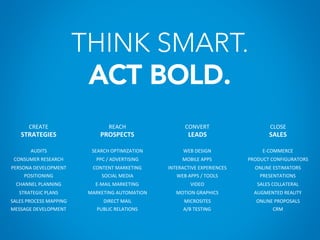THINK SMART.
ACT BOLD.
CREATE	
  
STRATEGIES	
  
	
  
AUDITS	
  
CONSUMER	
  RESEARCH	
  
PERSONA	
  DEVELOPMENT	
  
POSITIONING	
  
CHANNEL	
  PLANNING	
  
STRATEGIC	
  PLANS	
  
SALES	
  PROCESS	
  MAPPING	
  
MESSAGE	
  DEVELOPMENT	
  
REACH	
  
PROSPECTS	
  
	
  
SEARCH	
  OPTIMIZATION	
  
PPC	
  /	
  ADVERTISING	
  
CONTENT	
  MARKETING	
  
SOCIAL	
  MEDIA	
  
E-­‐MAIL	
  MARKETING	
  
MARKETING	
  AUTOMATION	
  
DIRECT	
  MAIL	
  
PUBLIC	
  RELATIONS	
  
CONVERT	
  
LEADS	
  
	
  
WEB	
  DESIGN	
  
MOBILE	
  APPS	
  
INTERACTIVE	
  EXPERIENCES	
  
WEB	
  APPS	
  /	
  TOOLS	
  
VIDEO	
  
MOTION	
  GRAPHICS	
  
MICROSITES	
  
A/B	
  TESTING	
  
CLOSE	
  
SALES	
  
	
  
E-­‐COMMERCE	
  
PRODUCT	
  CONFIGURATORS	
  
ONLINE	
  ESTIMATORS	
  
PRESENTATIONS	
  
SALES	
  COLLATERAL	
  
AUGMENTED	
  REALITY	
  
ONLINE	
  PROPOSALS	
  
CRM	
  
 