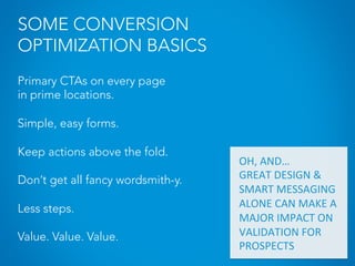 SOME CONVERSION
OPTIMIZATION BASICS
Primary CTAs on every page
in prime locations.
Simple, easy forms.
Keep actions above the fold.
Don’t get all fancy wordsmith-y.
Less steps.
Value. Value. Value.
OH,	
  AND…	
  
GREAT	
  DESIGN	
  &	
  
SMART	
  MESSAGING	
  
ALONE	
  CAN	
  MAKE	
  A	
  	
  
MAJOR	
  IMPACT	
  ON	
  
VALIDATION	
  FOR	
  
PROSPECTS	
  
	
  
 