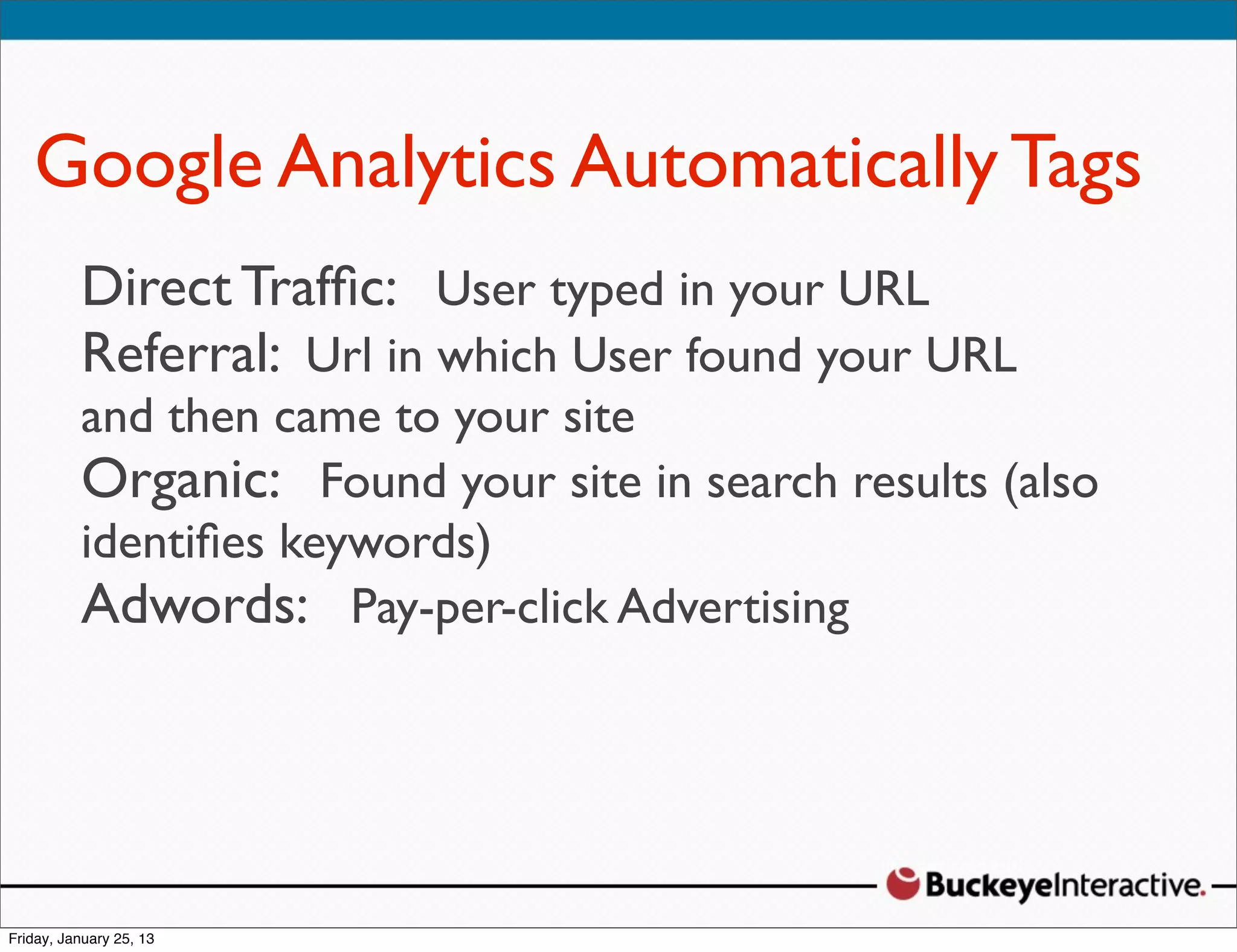 Google Analytics Automatically Tags
 Direct Trafﬁc: User typed in your URL
 Sarah Davis
 Digital Strategist
 Referral: Url in which User found your URL
 @SDavis_
 and then came to your site
 Organic: Found your site in search results (also
 identiﬁes keywords)
 Adwords: Pay-per-click Advertising
 