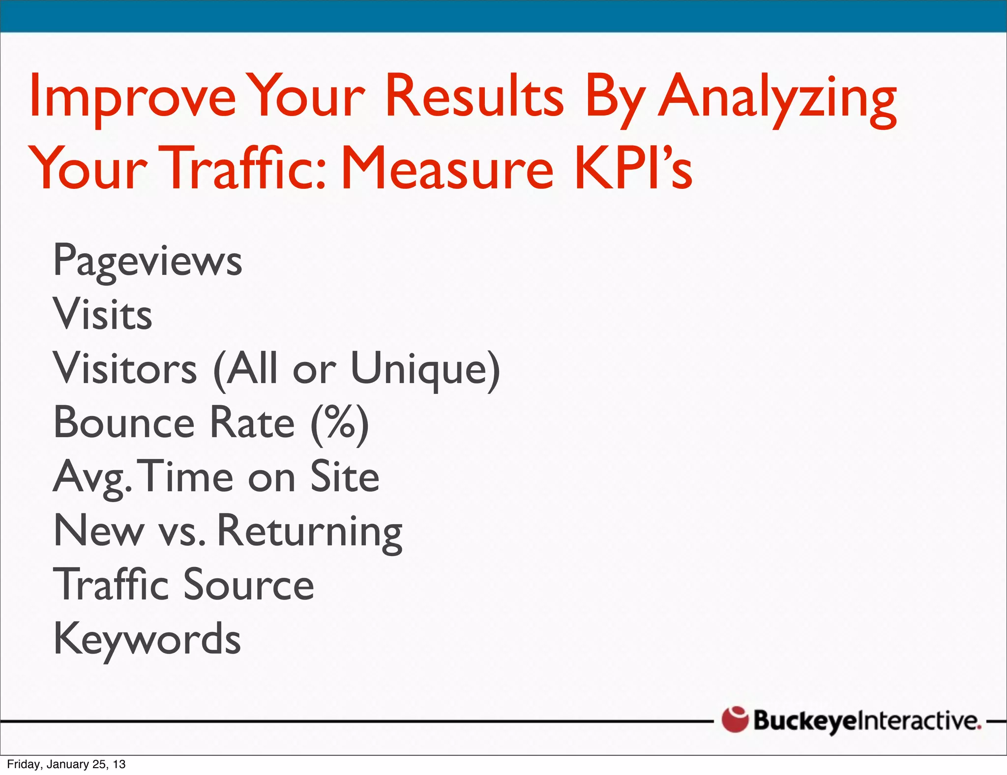 Improve Your Results By Analyzing
Your Trafﬁc: Measure KPI’s
Sarah Davis
Pageviews
Digital Strategist
Visits
@SDavis_
Visitors (All or Unique)
Bounce Rate (%)
Avg. Time on Site
New vs. Returning
Trafﬁc Source
Keywords
 