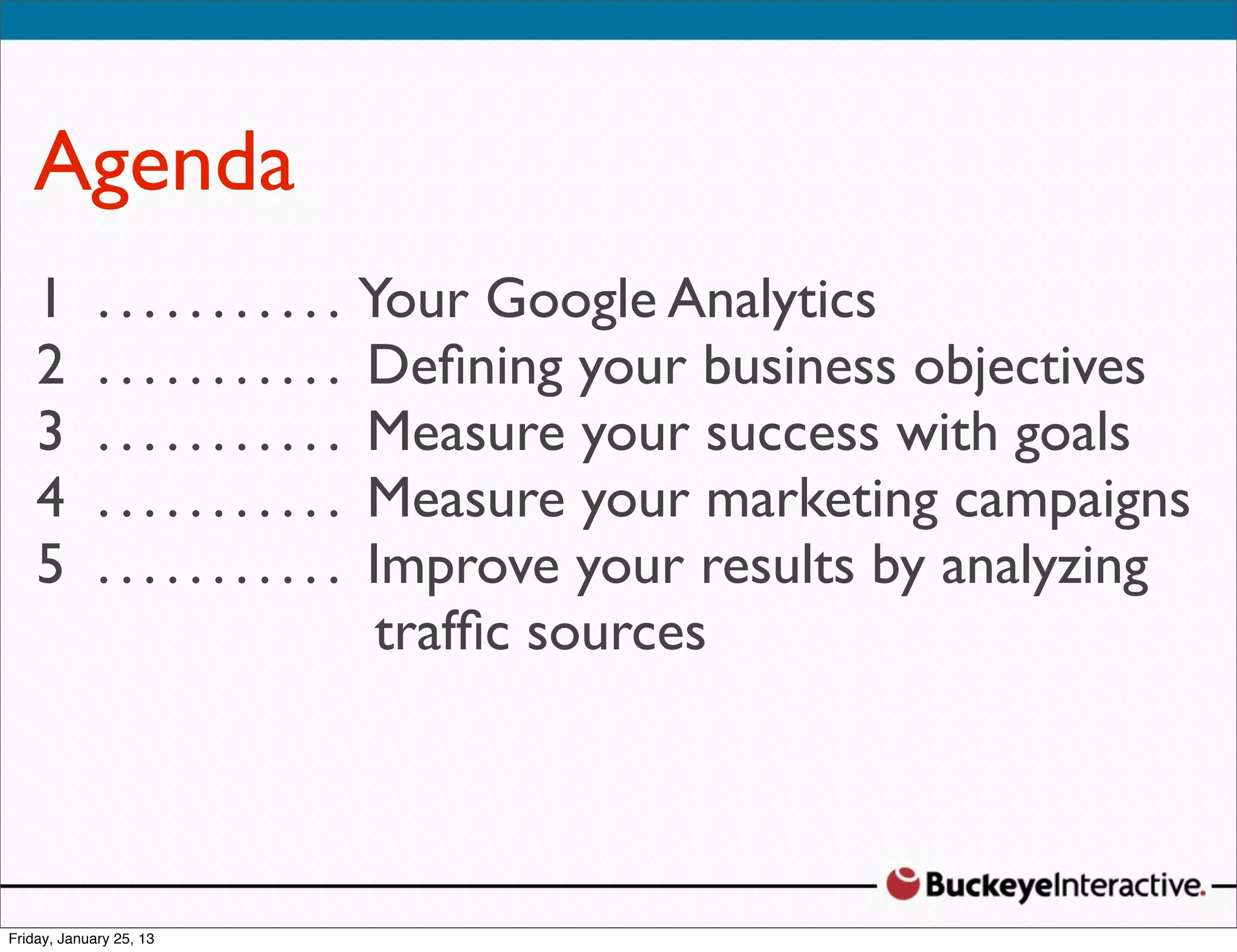 Agenda
  Sarah Davis
1 Digital .StrategistYour Google Analytics
   .... ......
2 @SDavis_ . . . . Deﬁning your business
   .......                                     objectives
3 . . . . . . . . . . . Measure your success with goals
4 . . . . . . . . . . . Measure your marketing campaigns
5 . . . . . . . . . . . Improve your results by analyzing
                         trafﬁc sources
 