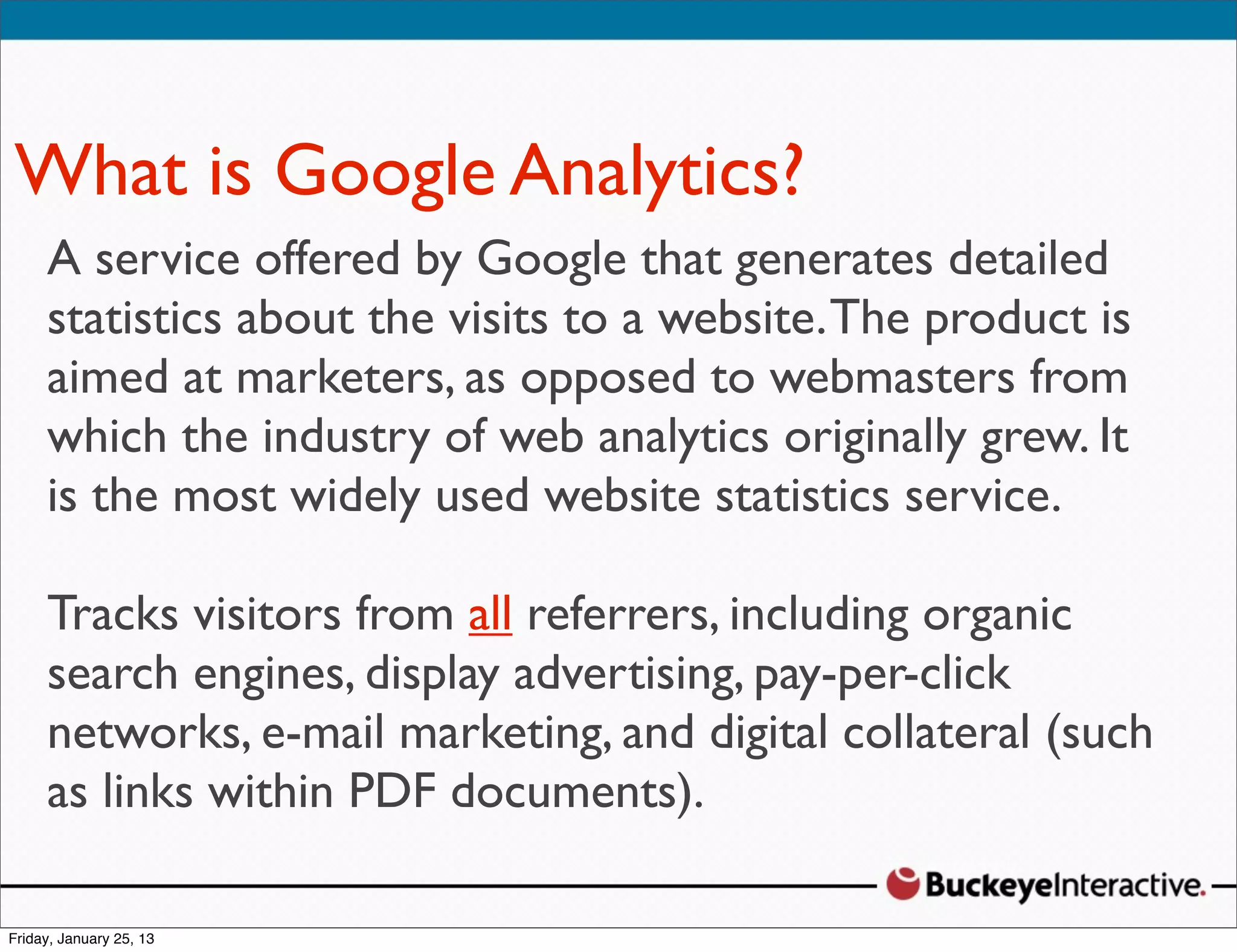 What is Google Analytics?
 ASarah Davis
    service offered by Google that generates detailed
 statistics about the visits to a website. The product is
   Digital Strategist
 aimed at marketers, as opposed to webmasters from
   @SDavis_
 which the industry of web analytics originally grew. It
 is the most widely used website statistics service.

 Tracks visitors from all referrers, including organic
 search engines, display advertising, pay-per-click
 networks, e-mail marketing, and digital collateral (such
 as links within PDF documents).
 