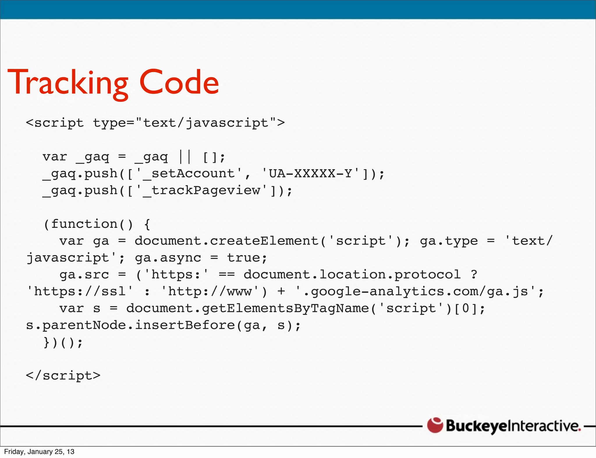 Tracking Code
 <script type="text/javascript">
   Sarah Davis
   Digital Strategist || [];
    var _gaq = _gaq
   _gaq.push(['_setAccount', 'UA-XXXXX-Y']);
   @SDavis_
    _gaq.push(['_trackPageview']);

   (function() {
     var ga = document.createElement('script'); ga.type = 'text/
 javascript'; ga.async = true;
     ga.src = ('https:' == document.location.protocol ?
 'https://ssl' : 'http://www') + '.google-analytics.com/ga.js';
     var s = document.getElementsByTagName('script')[0];
 s.parentNode.insertBefore(ga, s);
   })();

 </script>
 
