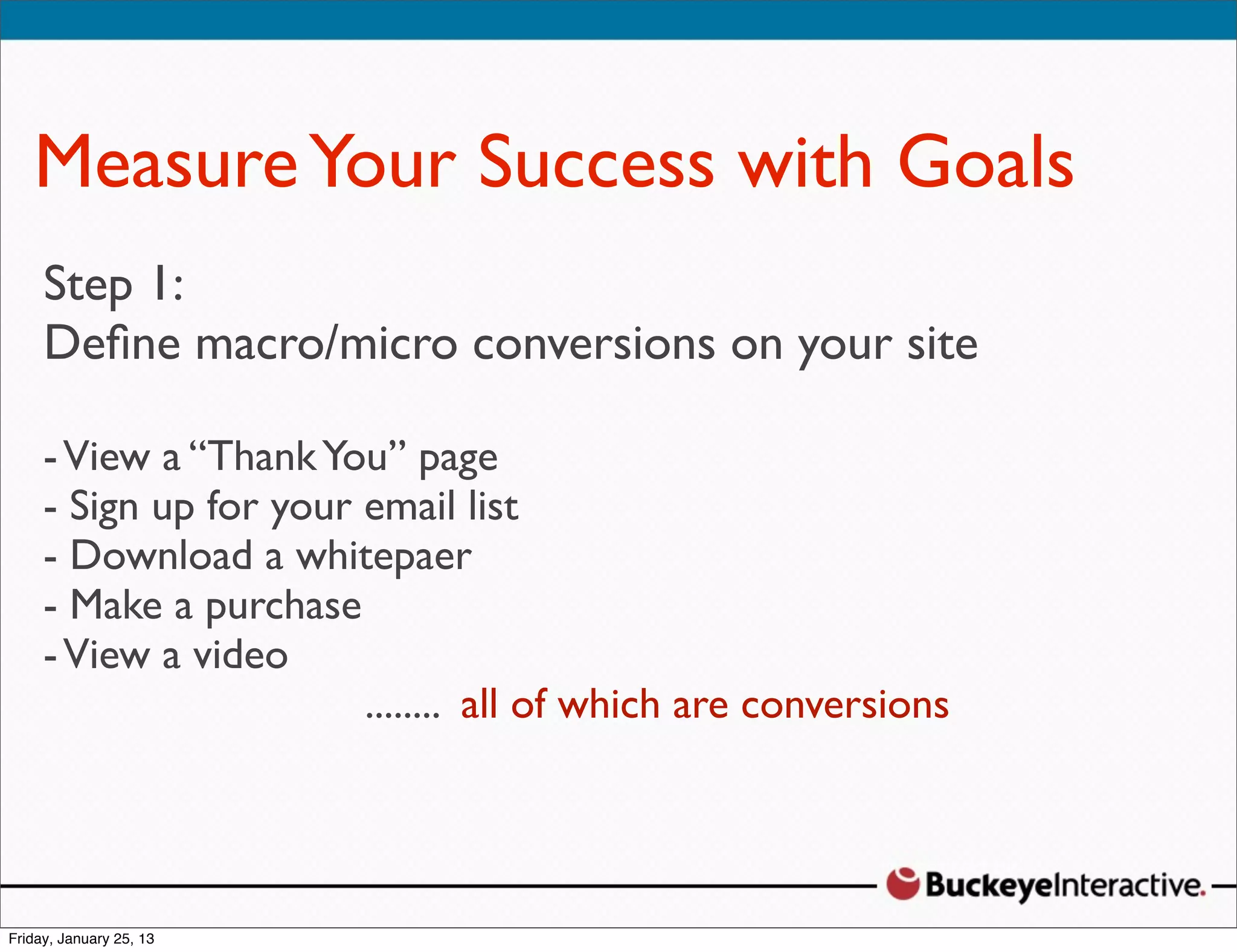 Measure Your Success with Goals
Step 1:Davis
 Sarah
 Digital macro/micro conversions on your site
Deﬁne    Strategist
 @SDavis_
- View a “Thank You” page
- Sign up for your email list
- Download a whitepaer
- Make a purchase
- View a video
                   ........ all of which are conversions
 