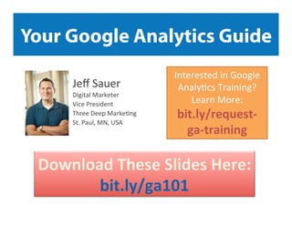 Your Google Analytics Guide
Jeﬀ	
  Sauer	
  

Digital	
  Marketer	
  	
  
Vice	
  President	
  	
  
Three	
  Deep	
  Marke9ng	
  
St.	
  Paul,	
  MN,	
  USA	
  

Interested	
  in	
  Google	
  
Analy9cs	
  Training?	
  
Learn	
  More:	
  	
  

bit.ly/request-­‐
ga-­‐training	
  

Download	
  These	
  Slides	
  Here:	
  	
  
bit.ly/ga101	
  

 