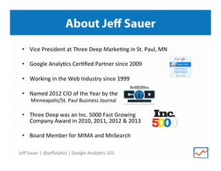 About Jeﬀ Sauer
•  Vice	
  President	
  at	
  Three	
  Deep	
  Marke9ng	
  in	
  St.	
  Paul,	
  MN	
  
•  Google	
  Analy9cs	
  Cer9ﬁed	
  Partner	
  since	
  2009	
  
	
  
•  Working	
  in	
  the	
  Web	
  Industry	
  since	
  1999	
  
•  Named	
  2012	
  CIO	
  of	
  the	
  Year	
  by	
  the	
  	
  
Minneapolis/St.	
  Paul	
  Business	
  Journal	
  

•  Three	
  Deep	
  was	
  an	
  Inc.	
  5000	
  Fast	
  Growing	
  	
  
Company	
  Award	
  in	
  2010,	
  2011,	
  2012	
  &	
  2013	
  
	
  
•  Board	
  Member	
  for	
  MIMA	
  and	
  MnSearch	
  
Jeﬀ	
  Sauer	
  |	
  @jeﬀaly9cs	
  |	
  Google	
  Analy9cs	
  101	
  

 