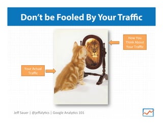 Don’t be Fooled By Your Traﬃc
How	
  You	
  
Think	
  About	
  
Your	
  Traﬃc	
  

Your	
  Actual	
  
Traﬃc	
  

Jeﬀ	
  Sauer	
  |	
  @jeﬀaly9cs	
  |	
  Google	
  Analy9cs	
  101	
  

 