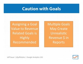Caution with Goals
Assigning	
  a	
  Goal	
  
Value	
  to	
  Revenue	
  
Related	
  Goals	
  is	
  
Highly	
  
Recommended	
  
	
  

Jeﬀ	
  Sauer	
  |	
  @jeﬀaly9cs	
  |	
  Google	
  Analy9cs	
  101	
  

Mul9ple	
  Goals	
  
May	
  Create	
  
Unrealis9c	
  
Revenue	
  $	
  in	
  
Reports	
  
	
  

 