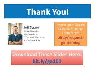Thank You!
Jeﬀ	
  Sauer	
  

Digital	
  Marketer	
  
Vice	
  President	
  	
  
Three	
  Deep	
  Marke9ng	
  
St.	
  Paul,	
  MN,	
  USA	
  

Interested	
  in	
  Google	
  
Analy9cs	
  Training?	
  
Learn	
  More:	
  	
  

bit.ly/request-­‐
ga-­‐training	
  

Download	
  These	
  Slides	
  Here:	
  	
  
bit.ly/ga101	
  
88	
  

 