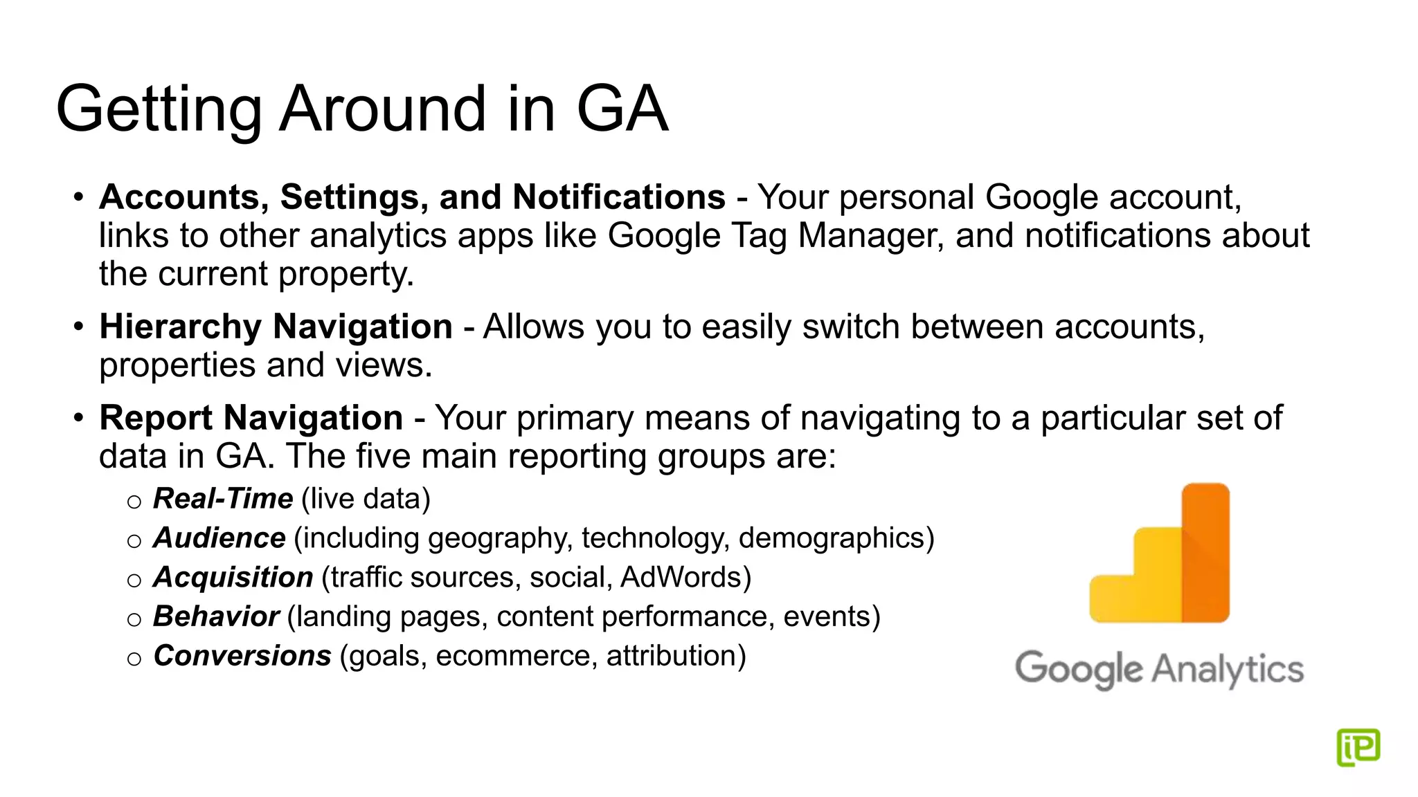 Getting Around in GA
• Accounts, Settings, and Notifications - Your personal Google account,
links to other analytics apps like Google Tag Manager, and notifications about
the current property.
• Hierarchy Navigation - Allows you to easily switch between accounts,
properties and views.
• Report Navigation - Your primary means of navigating to a particular set of
data in GA. The five main reporting groups are:
o Real-Time (live data)
o Audience (including geography, technology, demographics)
o Acquisition (traffic sources, social, AdWords)
o Behavior (landing pages, content performance, events)
o Conversions (goals, ecommerce, attribution)
 