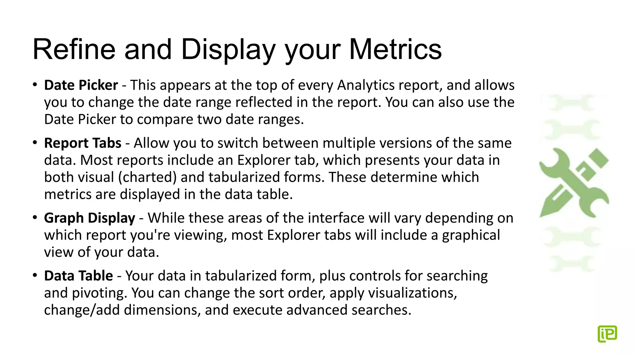 Refine and Display your Metrics
• Date Picker - This appears at the top of every Analytics report, and allows
you to change the date range reflected in the report. You can also use the
Date Picker to compare two date ranges.
• Report Tabs - Allow you to switch between multiple versions of the same
data. Most reports include an Explorer tab, which presents your data in
both visual (charted) and tabularized forms. These determine which
metrics are displayed in the data table.
• Graph Display - While these areas of the interface will vary depending on
which report you're viewing, most Explorer tabs will include a graphical
view of your data.
• Data Table - Your data in tabularized form, plus controls for searching
and pivoting. You can change the sort order, apply visualizations,
change/add dimensions, and execute advanced searches.
 