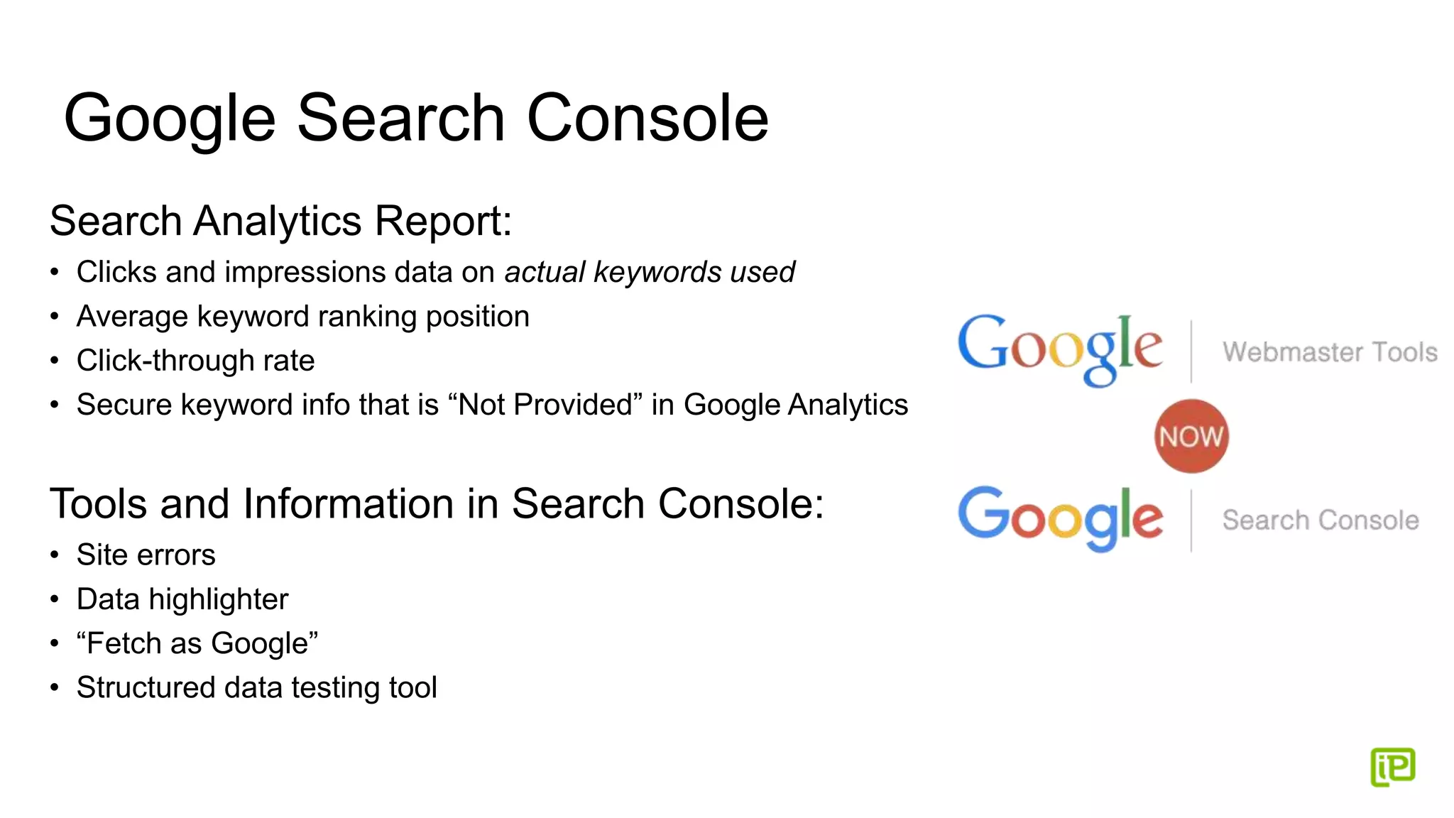Google Search Console
Search Analytics Report:
• Clicks and impressions data on actual keywords used
• Average keyword ranking position
• Click-through rate
• Secure keyword info that is “Not Provided” in Google Analytics
Tools and Information in Search Console:
• Site errors
• Data highlighter
• “Fetch as Google”
• Structured data testing tool
 