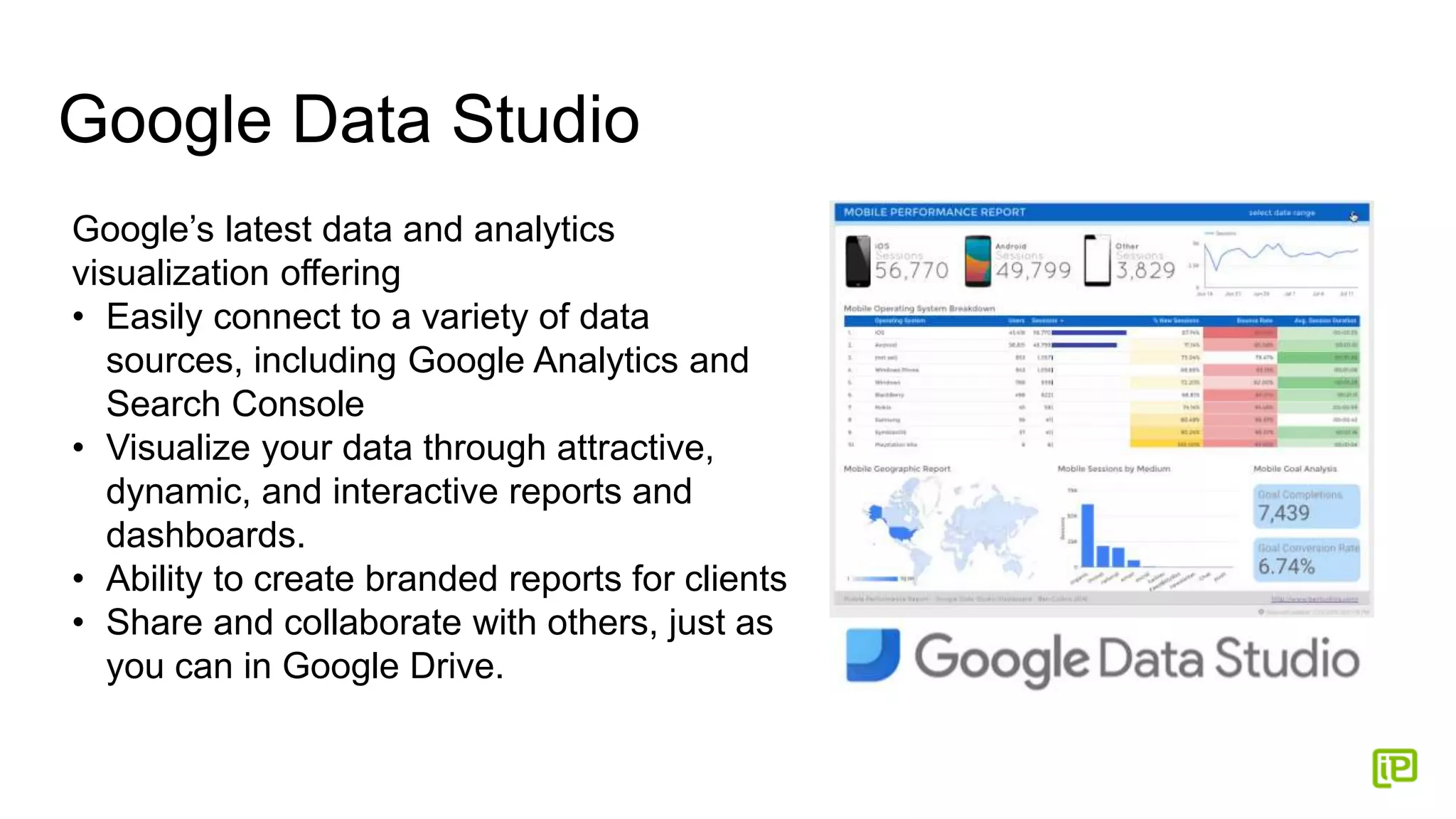 Google Data Studio
Google’s latest data and analytics
visualization offering
• Easily connect to a variety of data
sources, including Google Analytics and
Search Console
• Visualize your data through attractive,
dynamic, and interactive reports and
dashboards.
• Ability to create branded reports for clients
• Share and collaborate with others, just as
you can in Google Drive.
 