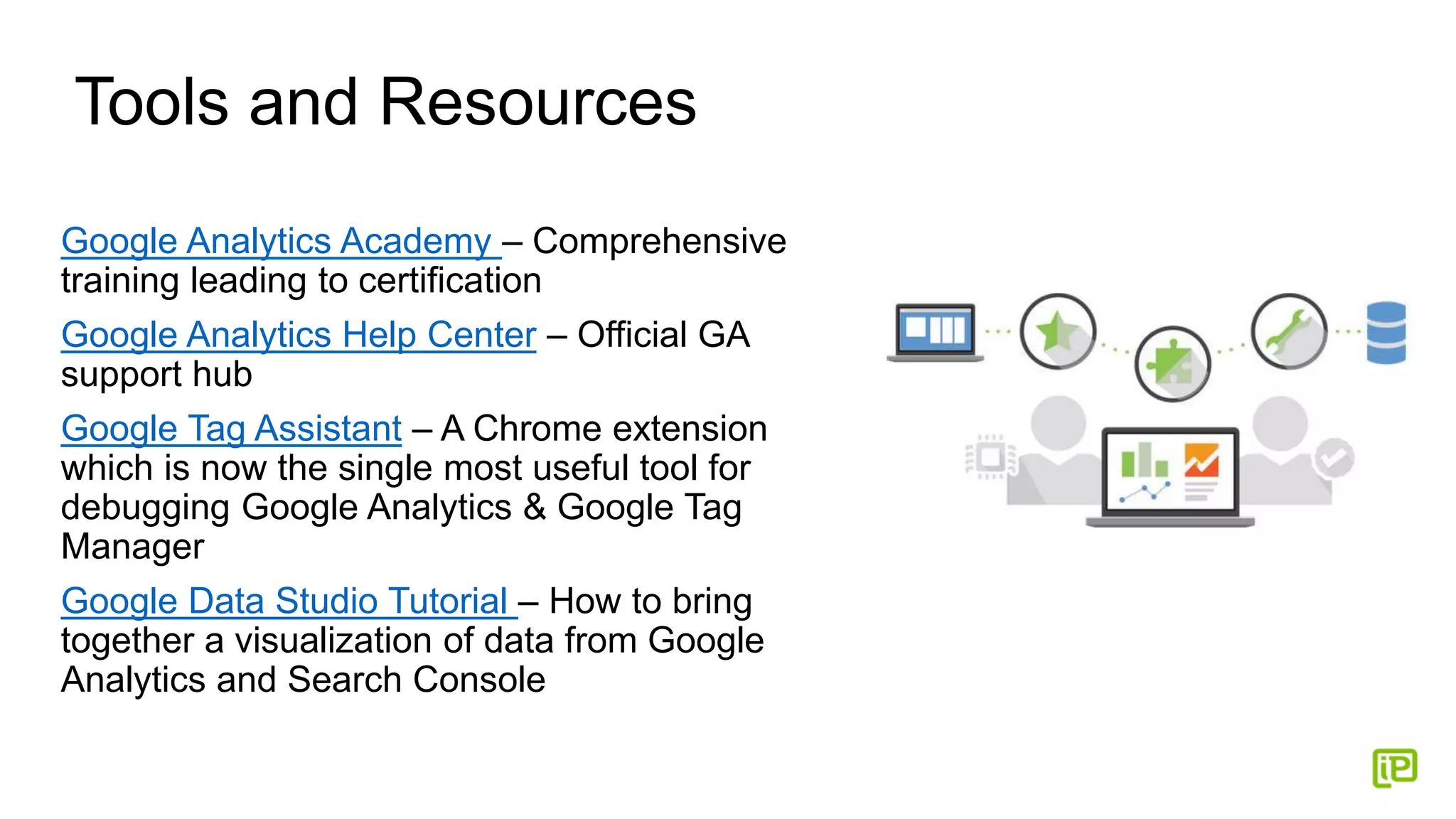 Tools and Resources
Google Analytics Academy – Comprehensive
training leading to certification
Google Analytics Help Center – Official GA
support hub
Google Tag Assistant – A Chrome extension
which is now the single most useful tool for
debugging Google Analytics & Google Tag
Manager
Google Data Studio Tutorial – How to bring
together a visualization of data from Google
Analytics and Search Console
 
