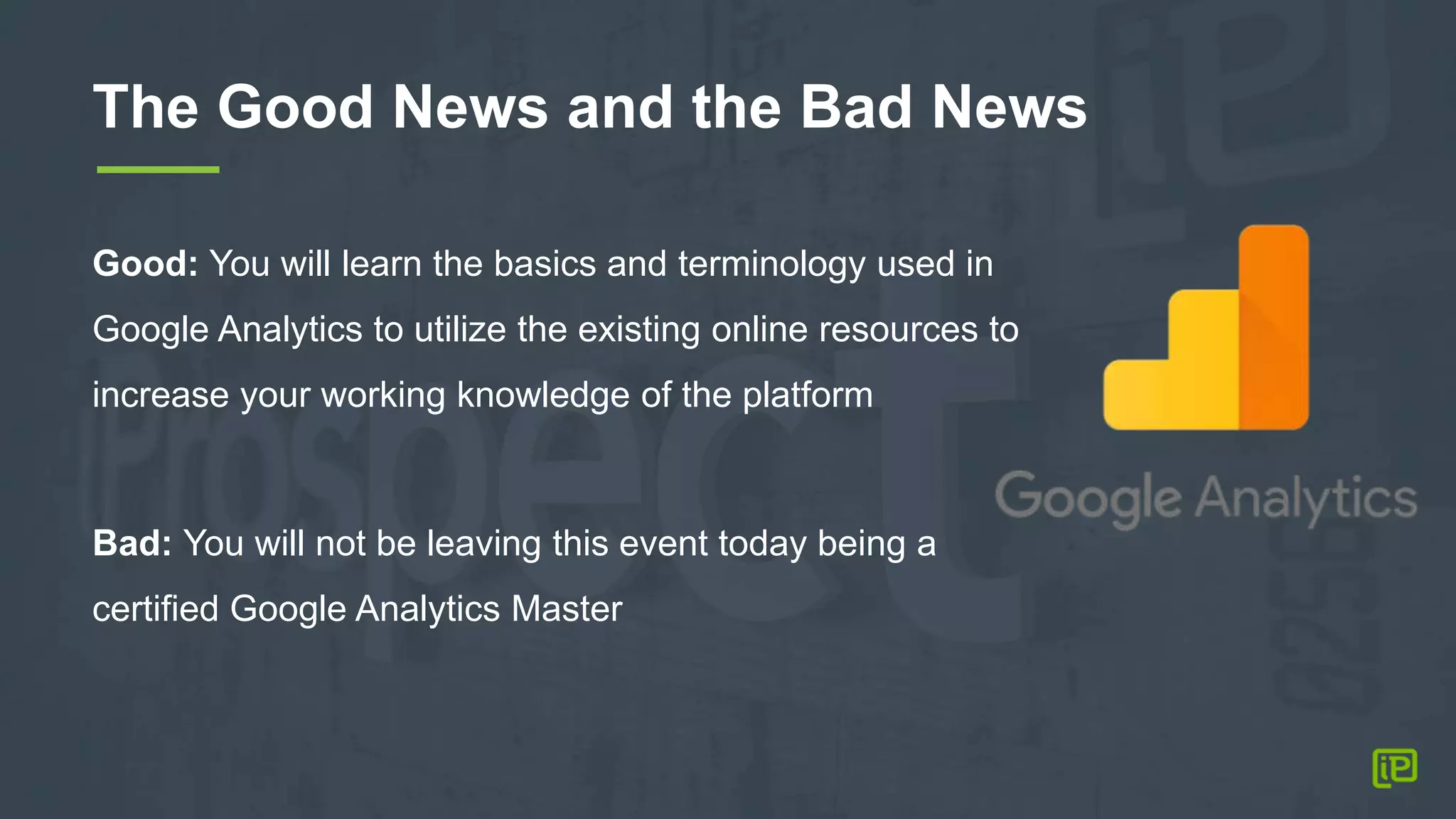 The Good News and the Bad News
Good: You will learn the basics and terminology used in
Google Analytics to utilize the existing online resources to
increase your working knowledge of the platform
Bad: You will not be leaving this event today being a
certified Google Analytics Master
 