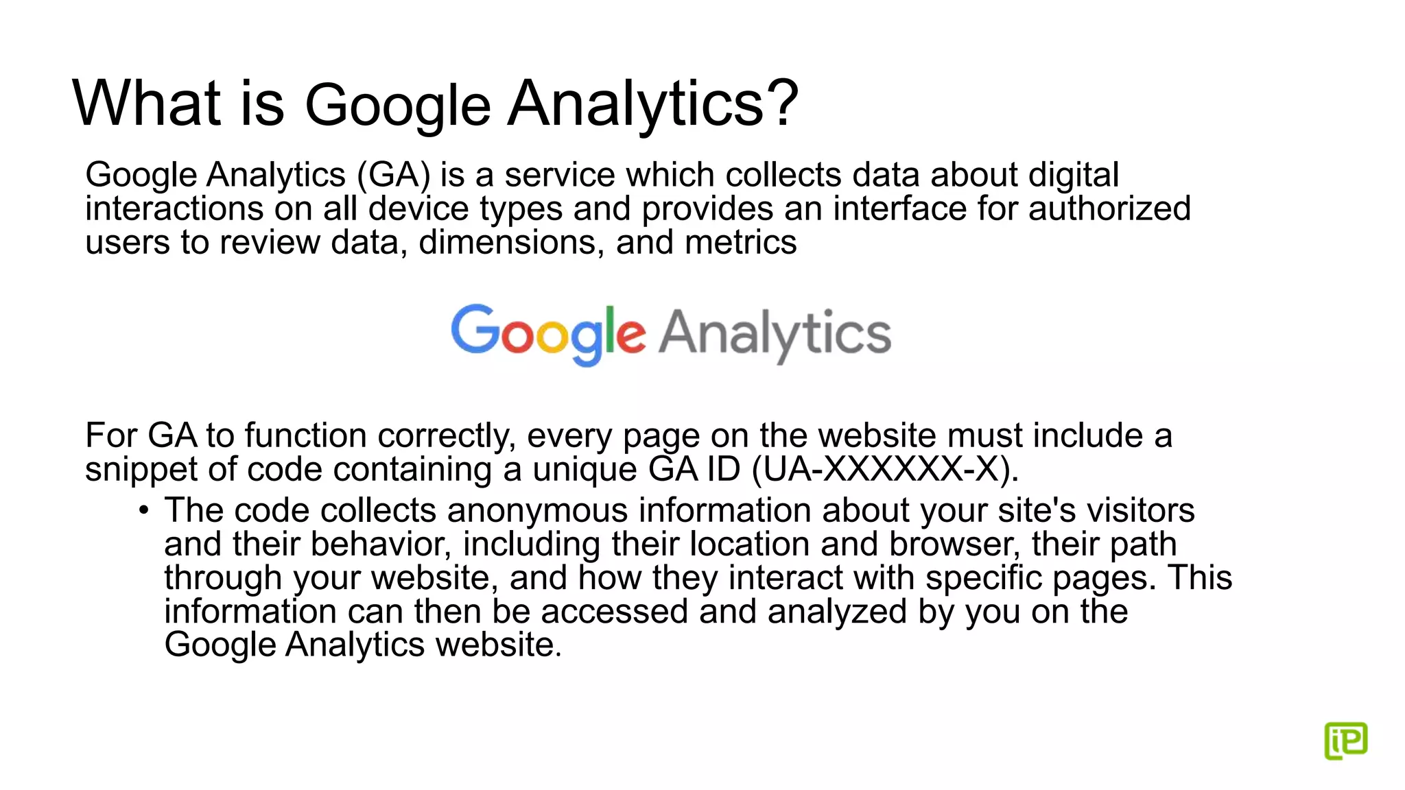 What is Google Analytics?
Google Analytics (GA) is a service which collects data about digital
interactions on all device types and provides an interface for authorized
users to review data, dimensions, and metrics
For GA to function correctly, every page on the website must include a
snippet of code containing a unique GA ID (UA-XXXXXX-X).
• The code collects anonymous information about your site's visitors
and their behavior, including their location and browser, their path
through your website, and how they interact with specific pages. This
information can then be accessed and analyzed by you on the
Google Analytics website.
 