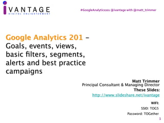 #GoogleAnalytics201	@ivantage	with	@matt_trimmer
1
Matt Trimmer 
Principal Consultant & Managing Director
These Slides:
http://www.slideshare.net/ivantage
WIFI:
SSID: TOG5
Password: TOGether
Google Analytics 201 -
Goals, events, views,
basic ﬁlters, segments,
alerts and best practice
campaigns
 