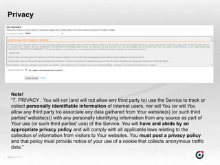 Privacy




  Note!
  “7. PRIVACY . You will not (and will not allow any third party to) use the Service to track or
  collect personally identifiable information of Internet users, nor will You (or will You
  allow any third party to) associate any data gathered from Your website(s) (or such third
  parties' website(s)) with any personally identifying information from any source as part of
  Your use (or such third parties' use) of the Service. You will have and abide by an
  appropriate privacy policy and will comply with all applicable laws relating to the
  collection of information from visitors to Your websites. You must post a privacy policy
  and that policy must provide notice of your use of a cookie that collects anonymous traffic
  data.”
Slide  11
 