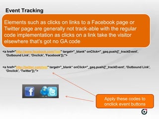 Event Tracking

 Elements such as clicks on links to a Facebook page or
 Twitter page are generally not track-able with the regular
 code implementation as clicks on a link take the visitor
 elsewhere that‟s got no GA code
<a href="http://www.facebook.com/Test" target="_blank" onClick="_gaq.push(['_trackEvent',
  'Outbound Link', 'Onclick', 'Facebook']);">


<a href="http://twitter.com/test" target="_blank“ onClick="_gaq.push(['_trackEvent', 'Outbound Link',
  'Onclick', ‘Twitter']);">




                                                                     Apply these codes to
                                                                     onclick event buttons
 