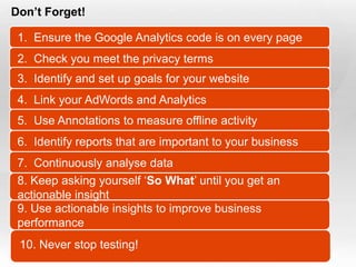 Don’t Forget!

  1. Ensure the Google Analytics code is on every page
  2. Check you meet the privacy terms
  3. Identify and set up goals for your website
  4. Link your AdWords and Analytics
  5. Use Annotations to measure offline activity
  6. Identify reports that are important to your business
  7. Continuously analyse data
  8. Keep asking yourself „So What‟ until you get an
  actionable insight
  9. Use actionable insights to improve business
  performance
   10. Never stop testing!
Slide  47
 