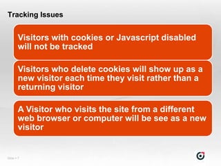 Tracking Issues


       Visitors with cookies or Javascript disabled
       will not be tracked

       Visitors who delete cookies will show up as a
       new visitor each time they visit rather than a
       returning visitor

       A Visitor who visits the site from a different
       web browser or computer will be see as a new
       visitor


Slide  7
 