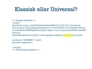 Klassisk eller Universal?
<!-- Google Analytics -->
<script>
(function(i,s,o,g,r,a,m){i['GoogleAnalyticsObject']=r;i[r]=i[r]||function(){
(i[r].q=i[r].q||[]).push(arguments)},i[r].l=1*new Date();a=s.createElement(o),
m=s.getElementsByTagName(o)[0];a.async=1;a.src=/slideshow/google-analytics-2014/34848441/g;m.parentNode.insertBef
ore(a,m)
})(window,document,'script','//www.google-analytics.com/analytics.js','ga');
ga('create', 'UA-XXXX-Y', 'auto');
ga('send', 'pageview');
</script>
<!-- End Google Analytics -->
 