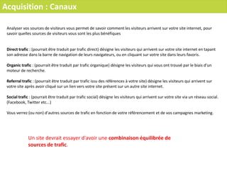 Acquisition : Canaux
Analyser vos sources de visiteurs vous permet de savoir comment les visiteurs arrivent sur votre site internet, pour
savoir quelles sources de visiteurs vous sont les plus bénéfiques
Direct trafic : (pourrait être traduit par trafic direct) désigne les visiteurs qui arrivent sur votre site internet en tapant
son adresse dans la barre de navigation de leurs navigateurs, ou en cliquant sur votre site dans leurs favoris.
Organic trafic : (pourrait être traduit par trafic organique) désigne les visiteurs qui vous ont trouvé par le biais d'un
moteur de recherche.
Referral trafic : (pourrait être traduit par trafic issu des références à votre site) désigne les visiteurs qui arrivent sur
votre site après avoir cliqué sur un lien vers votre site présent sur un autre site internet.
Social trafic : (pourrait être traduit par trafic social) désigne les visiteurs qui arrivent sur votre site via un réseau social.
(Facebook, Twitter etc...)
Vous verrez (ou non) d'autres sources de trafic en fonction de votre référencement et de vos campagnes marketing.
Un site devrait essayer d'avoir une combinaison équilibrée de
sources de trafic.
 