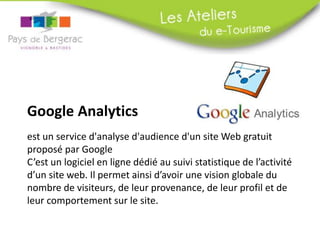 Google Analytics
est un service d'analyse d'audience d'un site Web gratuit
proposé par Google
C’est un logiciel en ligne dédié au suivi statistique de l’activité
d’un site web. Il permet ainsi d’avoir une vision globale du
nombre de visiteurs, de leur provenance, de leur profil et de
leur comportement sur le site.
 