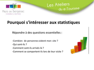 Pourquoi s'intéresser aux statistiques
Répondre à des questions essentielles :
-Combien de personnes visitent mon site ?
-Qui sont-ils ?
-Comment sont-ils arrivés là ?
-Comment se comportent-ils lors de leur visite ?
 